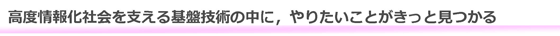 高度情報化社会を支える基盤技術の中に，やりたいことがきっと見つかる